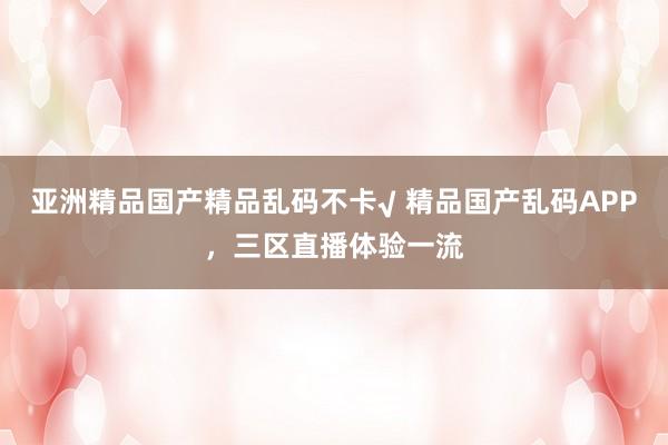 亚洲精品国产精品乱码不卡√ 精品国产乱码APP，三区直播体验一流