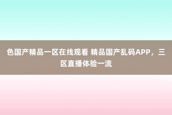 色国产精品一区在线观看 精品国产乱码APP，三区直播体验一流
