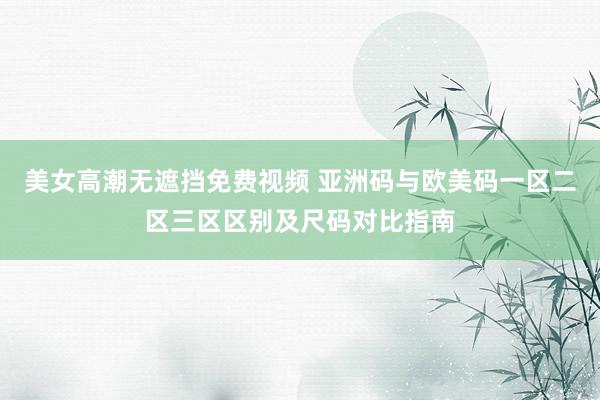 美女高潮无遮挡免费视频 亚洲码与欧美码一区二区三区区别及尺码对比指南