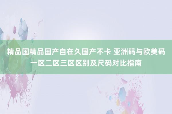 精品国精品国产自在久国产不卡 亚洲码与欧美码一区二区三区区别及尺码对比指南