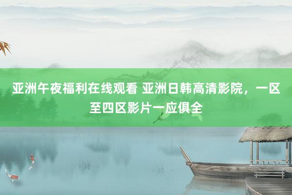 亚洲午夜福利在线观看 亚洲日韩高清影院，一区至四区影片一应俱全