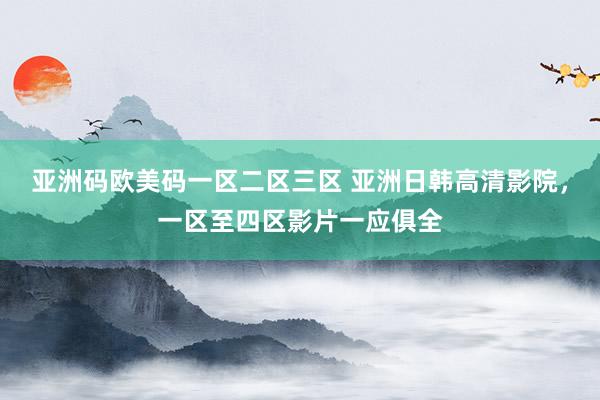 亚洲码欧美码一区二区三区 亚洲日韩高清影院，一区至四区影片一应俱全