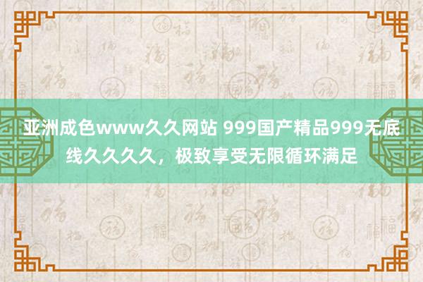 亚洲成色www久久网站 999国产精品999无底线久久久久，极致享受无限循环满足