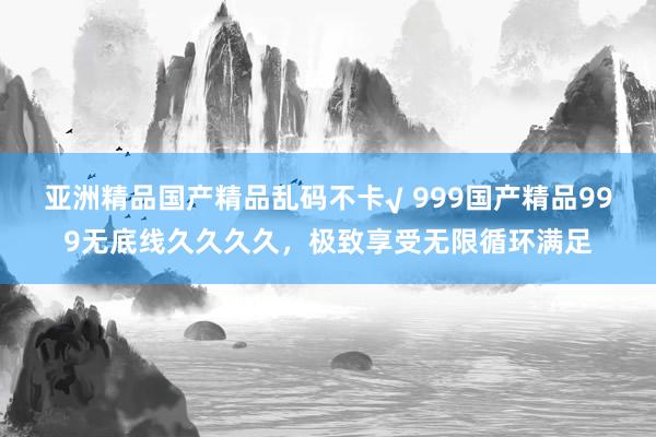 亚洲精品国产精品乱码不卡√ 999国产精品999无底线久久久久，极致享受无限循环满足