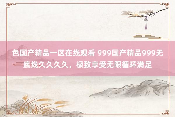 色国产精品一区在线观看 999国产精品999无底线久久久久，极致享受无限循环满足