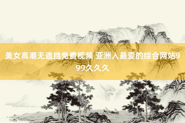 美女高潮无遮挡免费视频 亚洲人最爱的综合网站999久久久