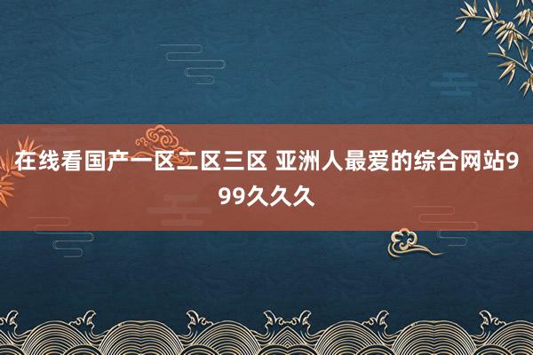 在线看国产一区二区三区 亚洲人最爱的综合网站999久久久
