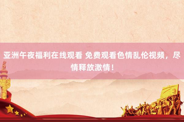 亚洲午夜福利在线观看 免费观看色情乱伦视频，尽情释放激情！