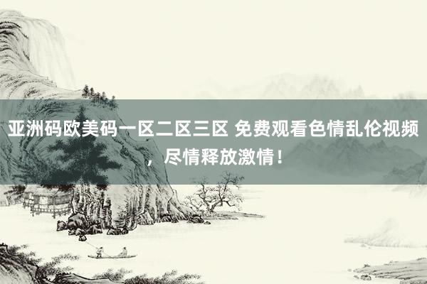 亚洲码欧美码一区二区三区 免费观看色情乱伦视频，尽情释放激情！