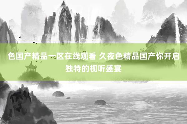 色国产精品一区在线观看 久夜色精品国产你开启独特的视听盛宴