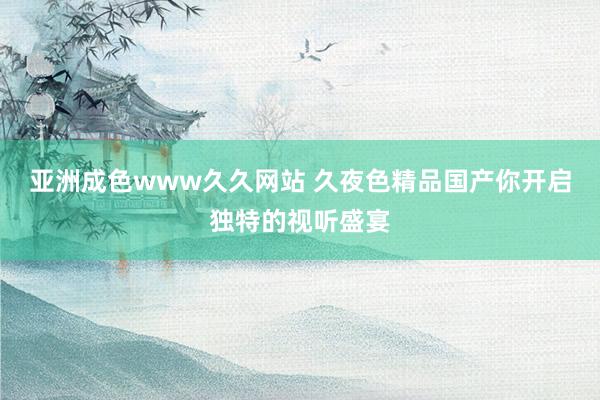 亚洲成色www久久网站 久夜色精品国产你开启独特的视听盛宴
