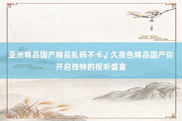 亚洲精品国产精品乱码不卡√ 久夜色精品国产你开启独特的视听盛宴