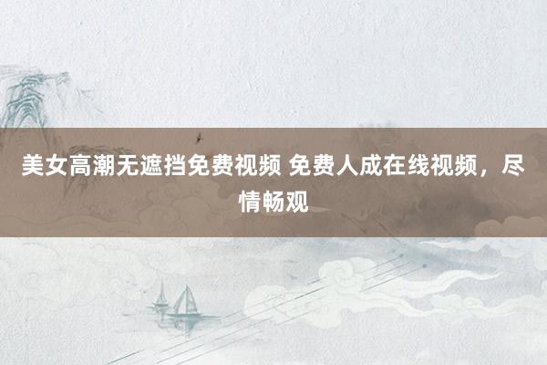 美女高潮无遮挡免费视频 免费人成在线视频，尽情畅观