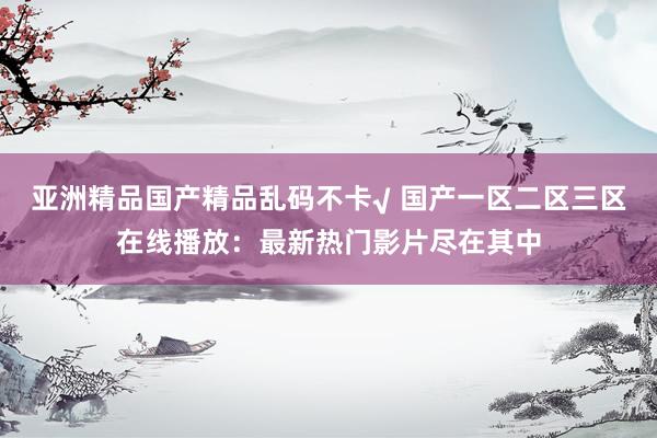 亚洲精品国产精品乱码不卡√ 国产一区二区三区在线播放：最新热门影片尽在其中