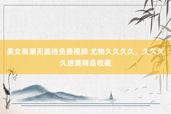 美女高潮无遮挡免费视频 尤物久久久久，久久久久绝美精品收藏
