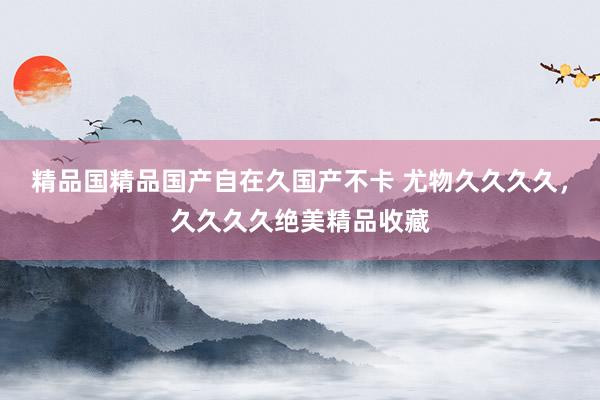 精品国精品国产自在久国产不卡 尤物久久久久，久久久久绝美精品收藏