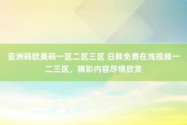亚洲码欧美码一区二区三区 日韩免费在线视频一二三区，精彩内容尽情欣赏