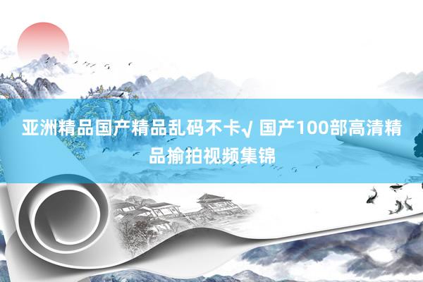 亚洲精品国产精品乱码不卡√ 国产100部高清精品揄拍视频集锦