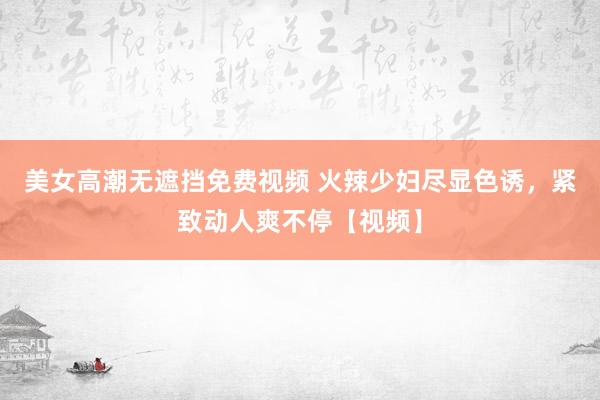 美女高潮无遮挡免费视频 火辣少妇尽显色诱，紧致动人爽不停【视频】