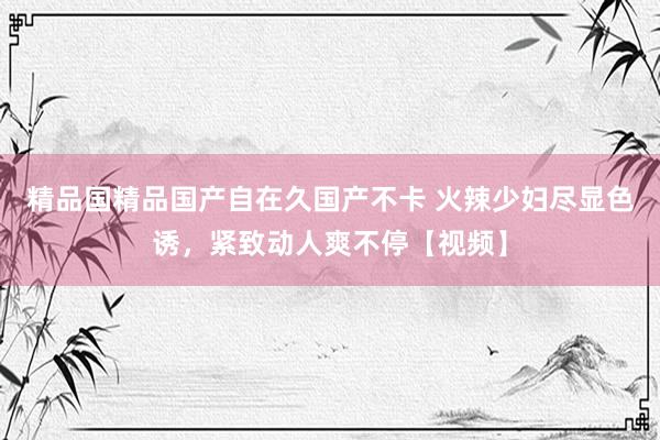 精品国精品国产自在久国产不卡 火辣少妇尽显色诱，紧致动人爽不停【视频】