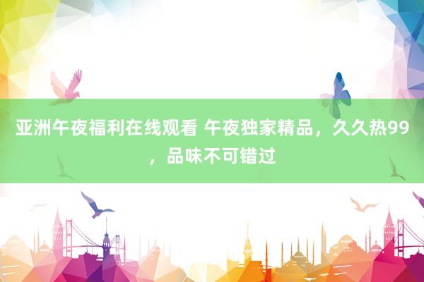 亚洲午夜福利在线观看 午夜独家精品，久久热99，品味不可错过