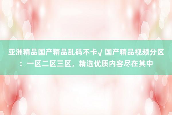 亚洲精品国产精品乱码不卡√ 国产精品视频分区：一区二区三区，精选优质内容尽在其中