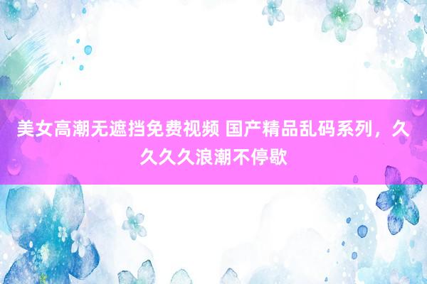 美女高潮无遮挡免费视频 国产精品乱码系列，久久久久浪潮不停歇