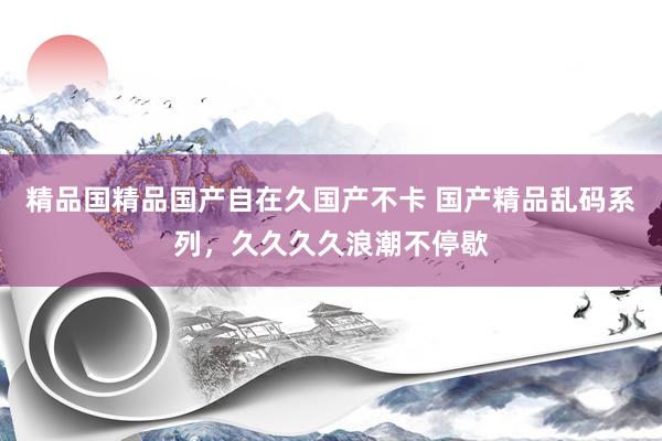 精品国精品国产自在久国产不卡 国产精品乱码系列，久久久久浪潮不停歇