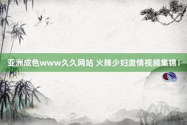 亚洲成色www久久网站 火辣少妇激情视频集锦！