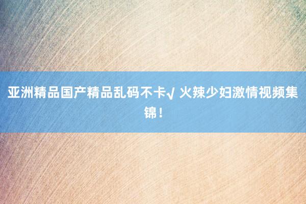 亚洲精品国产精品乱码不卡√ 火辣少妇激情视频集锦！