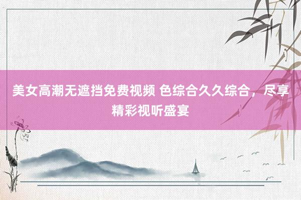 美女高潮无遮挡免费视频 色综合久久综合，尽享精彩视听盛宴