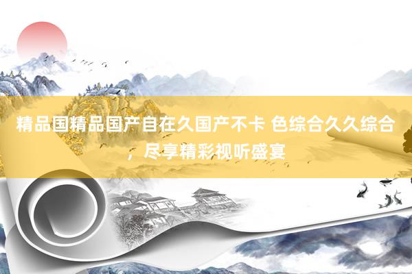 精品国精品国产自在久国产不卡 色综合久久综合，尽享精彩视听盛宴