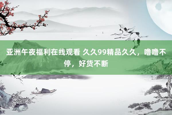 亚洲午夜福利在线观看 久久99精品久久，噜噜不停，好货不断