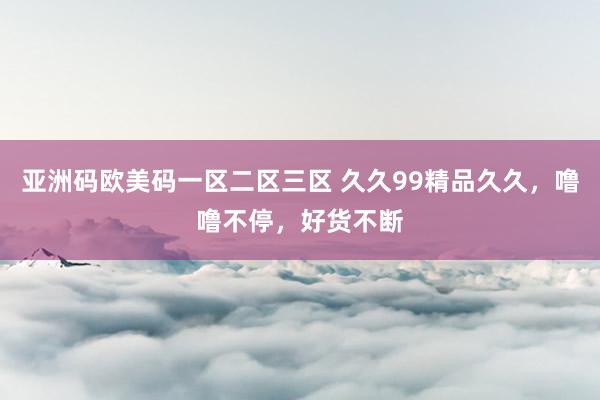 亚洲码欧美码一区二区三区 久久99精品久久，噜噜不停，好货不断