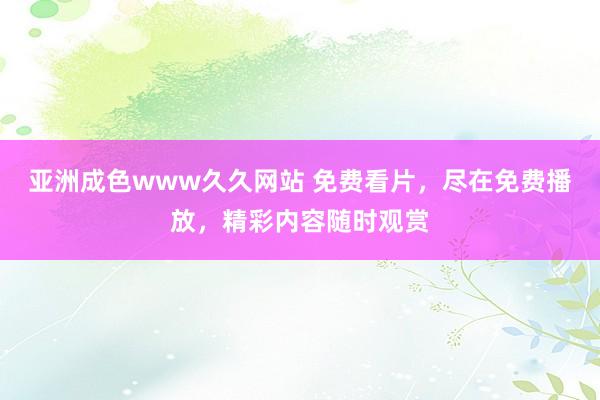 亚洲成色www久久网站 免费看片，尽在免费播放，精彩内容随时观赏