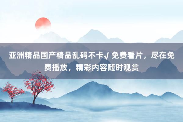 亚洲精品国产精品乱码不卡√ 免费看片，尽在免费播放，精彩内容随时观赏