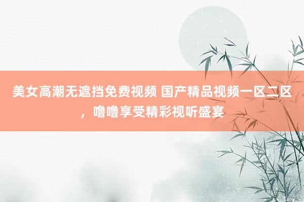 美女高潮无遮挡免费视频 国产精品视频一区二区，噜噜享受精彩视听盛宴