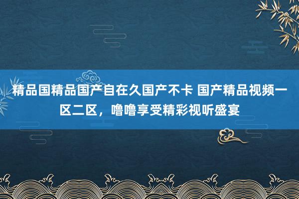 精品国精品国产自在久国产不卡 国产精品视频一区二区，噜噜享受精彩视听盛宴