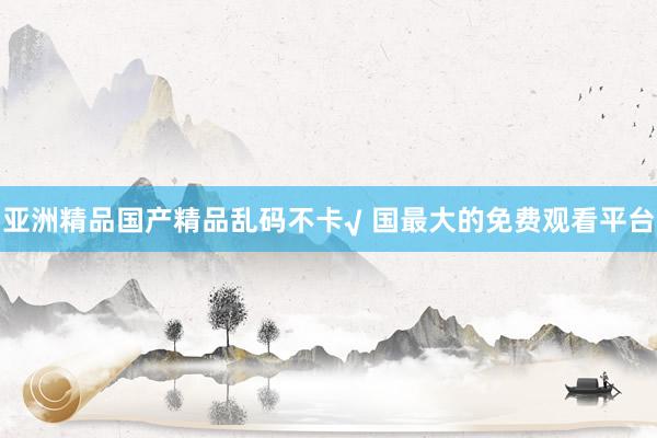 亚洲精品国产精品乱码不卡√ 国最大的免费观看平台