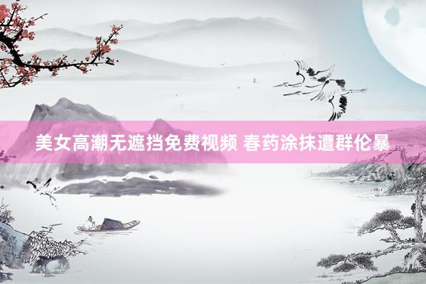美女高潮无遮挡免费视频 春药涂抹遭群伦暴