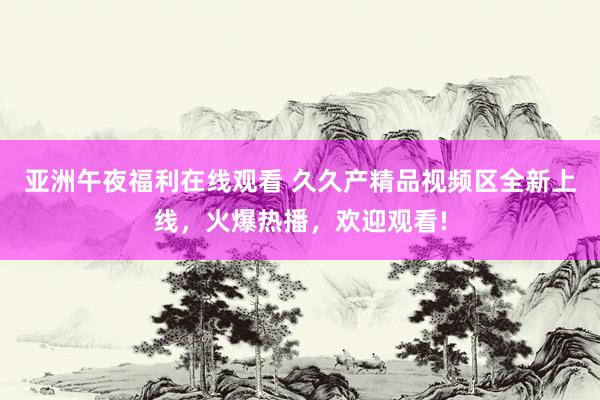 亚洲午夜福利在线观看 久久产精品视频区全新上线，火爆热播，欢迎观看!