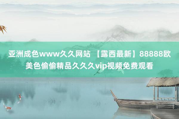 亚洲成色www久久网站 【露西最新】88888欧美色偷偷精品久久久vip视频免费观看