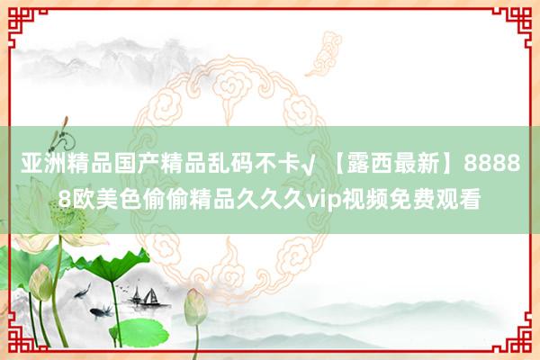 亚洲精品国产精品乱码不卡√ 【露西最新】88888欧美色偷偷精品久久久vip视频免费观看