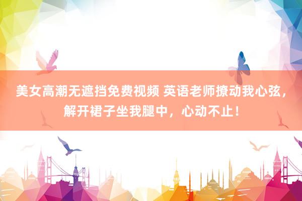 美女高潮无遮挡免费视频 英语老师撩动我心弦，解开裙子坐我腿中，心动不止！