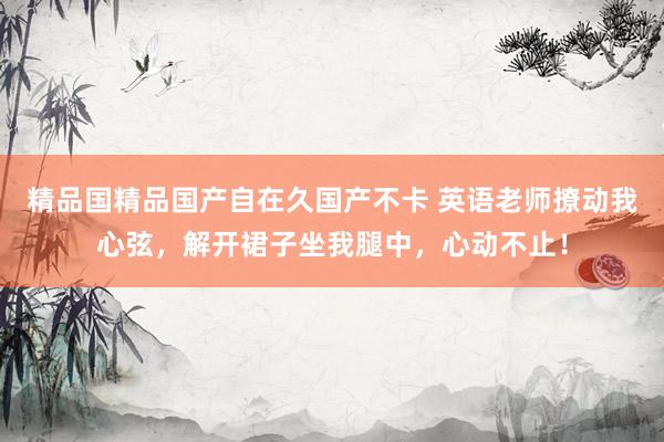 精品国精品国产自在久国产不卡 英语老师撩动我心弦，解开裙子坐我腿中，心动不止！