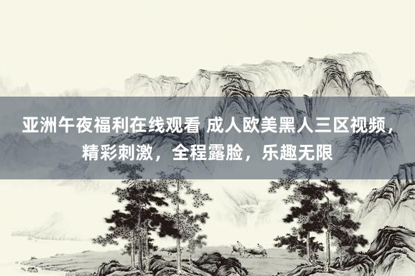亚洲午夜福利在线观看 成人欧美黑人三区视频，精彩刺激，全程露脸，乐趣无限