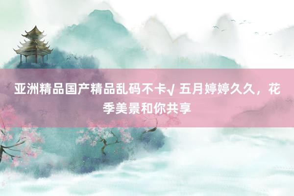亚洲精品国产精品乱码不卡√ 五月婷婷久久，花季美景和你共享