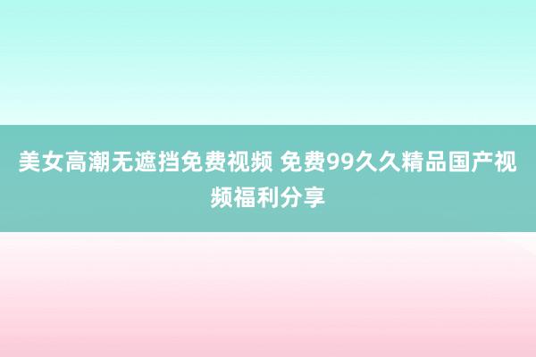 美女高潮无遮挡免费视频 免费99久久精品国产视频福利分享