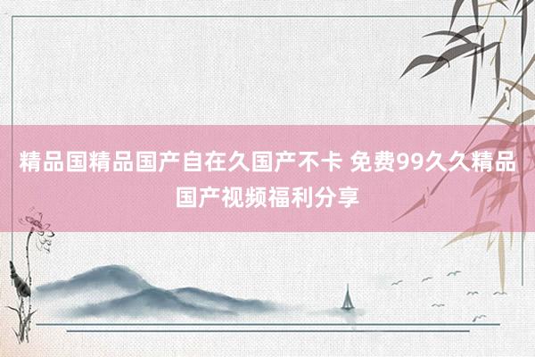 精品国精品国产自在久国产不卡 免费99久久精品国产视频福利分享