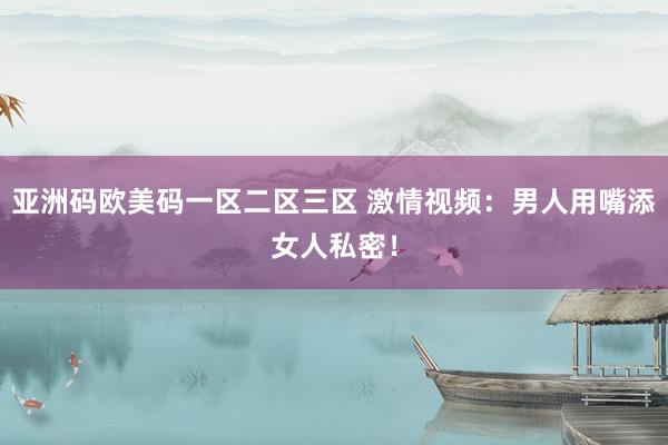 亚洲码欧美码一区二区三区 激情视频：男人用嘴添女人私密！